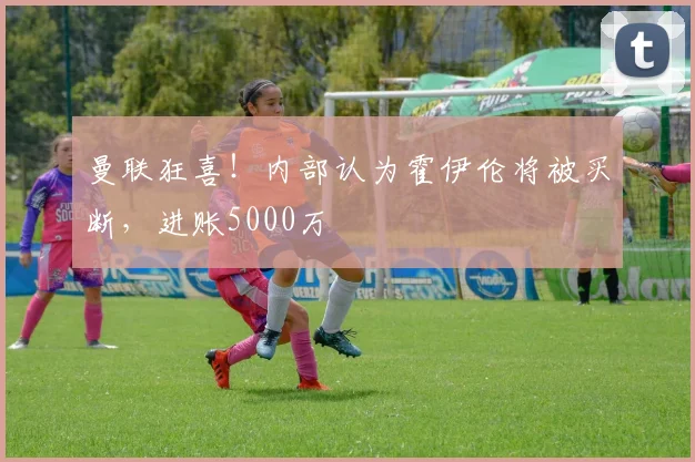 曼联狂喜！内部认为霍伊伦将被买断，进账5000万